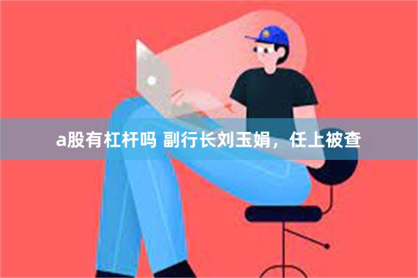 a股有杠杆吗 副行长刘玉娟，任上被查