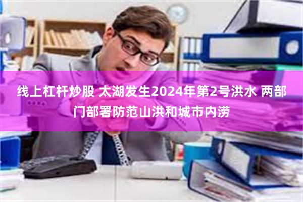 线上杠杆炒股 太湖发生2024年第2号洪水 两部门部署防范山洪和城市内涝