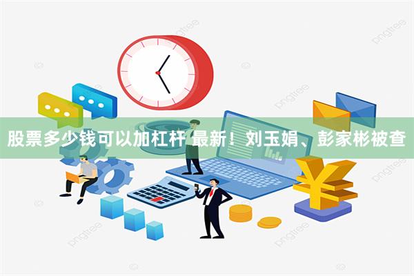 股票多少钱可以加杠杆 最新！刘玉娟、彭家彬被查