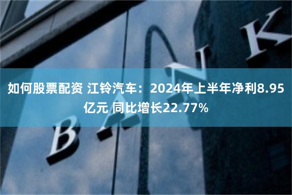 如何股票配资 江铃汽车：2024年上半年净利8.95亿元 同比增长22.77%