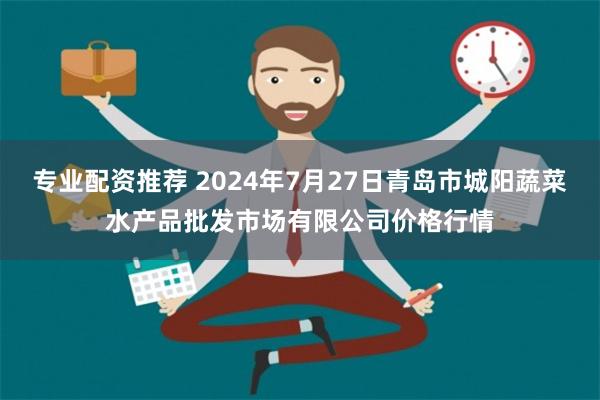 专业配资推荐 2024年7月27日青岛市城阳蔬菜水产品批发市场有限公司价格行情