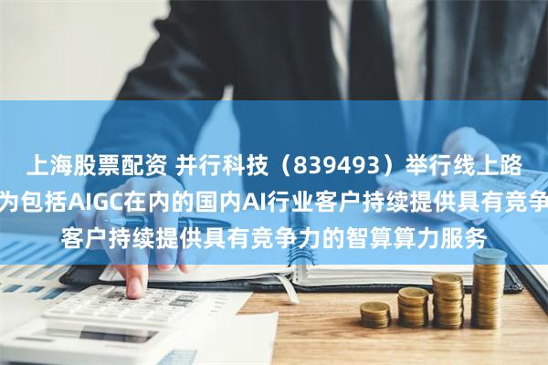 上海股票配资 并行科技（839493）举行线上路演活动：公司将会为包括AIGC在内的国内AI行业客户持续提供具有竞争力的智算算力服务