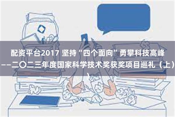 配资平台2017 坚持“四个面向”勇攀科技高峰——二〇二三年度国家科学技术奖获奖项目巡礼（上）