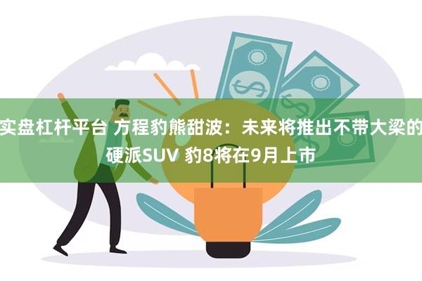 实盘杠杆平台 方程豹熊甜波：未来将推出不带大梁的硬派SUV 豹8将在9月上市