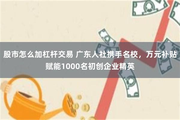 股市怎么加杠杆交易 广东人社携手名校，万元补贴赋能1000名初创企业精英