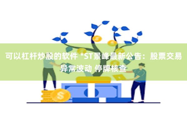 可以杠杆炒股的软件 *ST景峰最新公告：股票交易异常波动 停牌核查