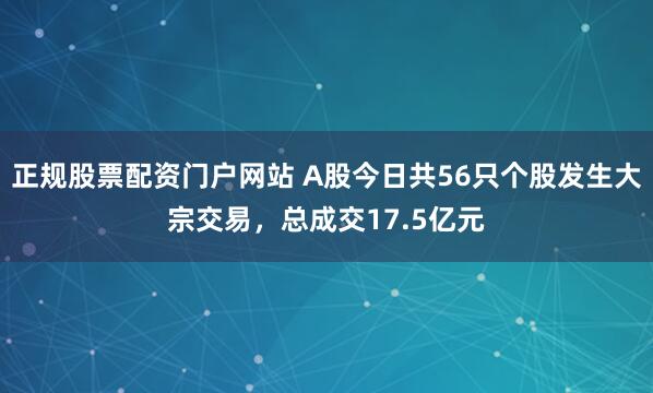 正规股票配资门户网站 A股今日共56只个股发生大宗交易，总成交17.5亿元