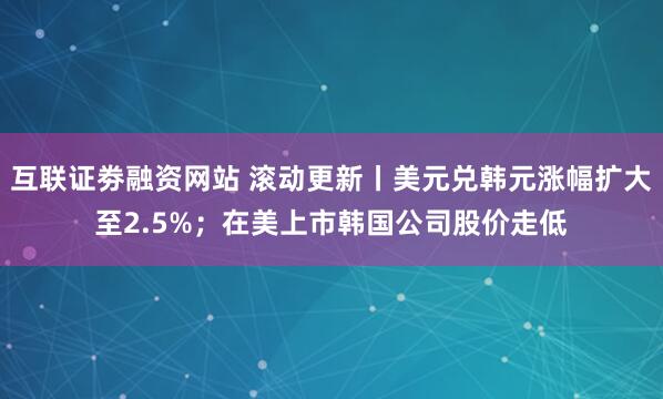 互联证劵融资网站 滚动更新丨美元兑韩元涨幅扩大至2.5%；在美上市韩国公司股价走低