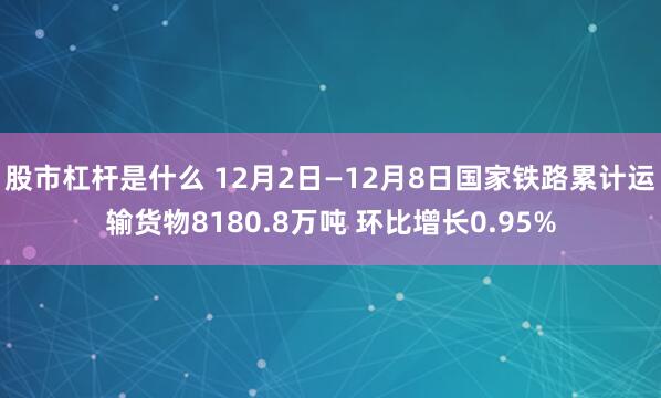 股市杠杆是什么 12月2日—12月8日国家铁路累计运输货物8180.8万吨 环比增长0.95%