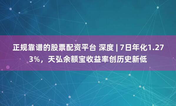 正规靠谱的股票配资平台 深度 | 7日年化1.273%，天弘余额宝收益率创历史新低