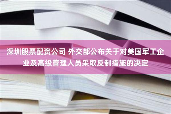 深圳股票配资公司 外交部公布关于对美国军工企业及高级管理人员采取反制措施的决定