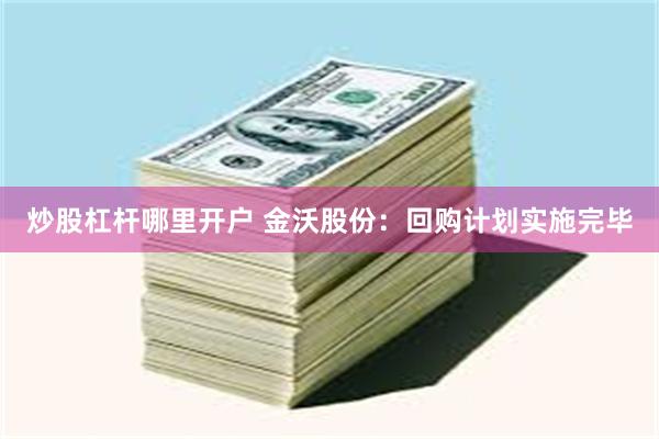 炒股杠杆哪里开户 金沃股份：回购计划实施完毕