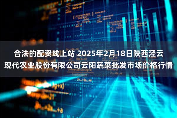 合法的配资线上站 2025年2月18日陕西泾云现代农业股份有限公司云阳蔬菜批发市场价格行情