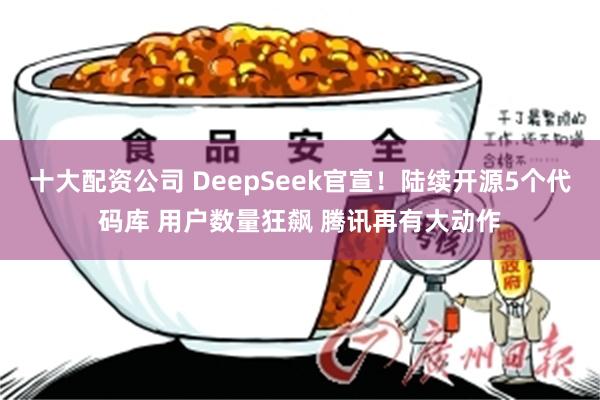 十大配资公司 DeepSeek官宣！陆续开源5个代码库 用户数量狂飙 腾讯再有大动作