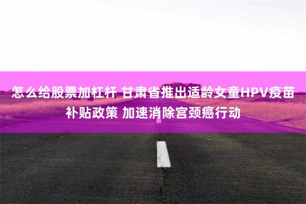 怎么给股票加杠杆 甘肃省推出适龄女童HPV疫苗补贴政策 加速消除宫颈癌行动