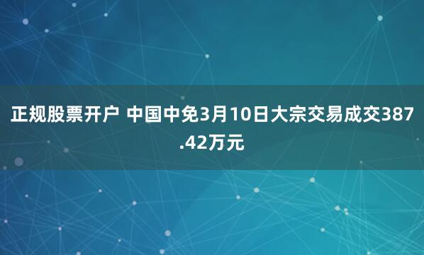 正规股票开户 中国中免3月10日大宗交易成交387.42万元