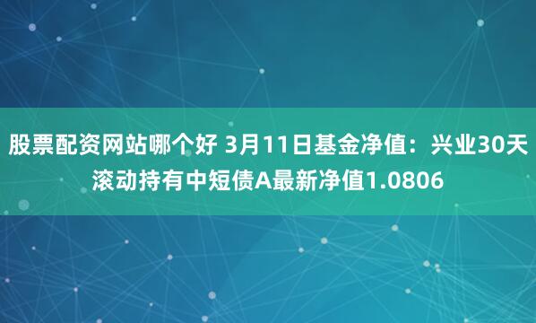 股票配资网站哪个好 3月11日基金净值：兴业30天滚动持有中短债A最新净值1.0806