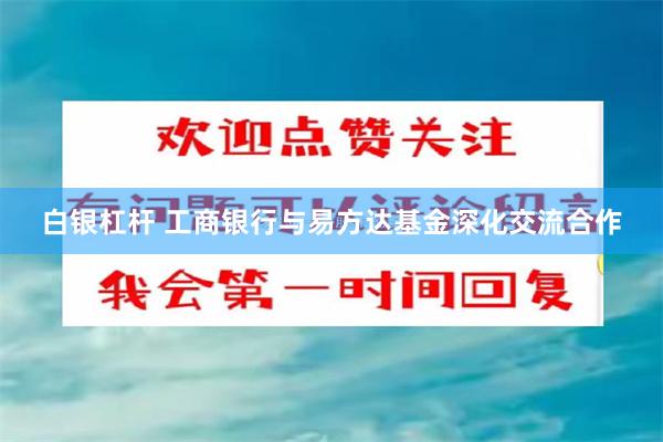 白银杠杆 工商银行与易方达基金深化交流合作